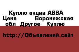 Куплю акции АВВА › Цена ­ 300 - Воронежская обл. Другое » Куплю   